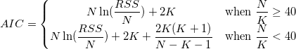 AIC=\left\{\begin{matrix}
N\ln(\frac{RSS}{N})+2K & \mbox{when} \ \frac{N}{K}\geq 40\\ 
N\ln(\frac{RSS}{N})+2K+ \frac{2K(K+1)}{N-K-1} & \mbox{when} \ \frac{N}{K}< 40
\end{matrix}\right. AIC=\left\{\begin{matrix}
N\ln(\frac{RSS}{N})+2K & \mbox{when} \ \frac{N}{K}\geq 40\\ 
N\ln(\frac{RSS}{N})+2K+ \frac{2K(K+1)}{N-K-1} & \mbox{when} \ \frac{N}{K}< 40
\end{matrix}\right.