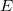 E E